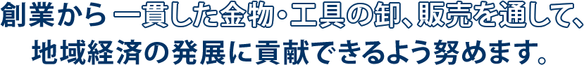 創業から一貫した金物・工具の卸、販売を通して、地域経済の発展に貢献できるよう努めます。